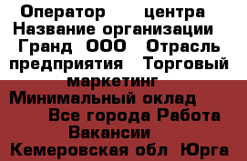 Оператор Call-центра › Название организации ­ Гранд, ООО › Отрасль предприятия ­ Торговый маркетинг › Минимальный оклад ­ 30 000 - Все города Работа » Вакансии   . Кемеровская обл.,Юрга г.